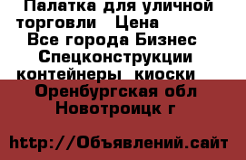 Палатка для уличной торговли › Цена ­ 6 000 - Все города Бизнес » Спецконструкции, контейнеры, киоски   . Оренбургская обл.,Новотроицк г.